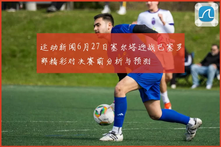 运动新闻6月27日塞尔塔迎战巴塞罗那精彩对决赛前分析与预测