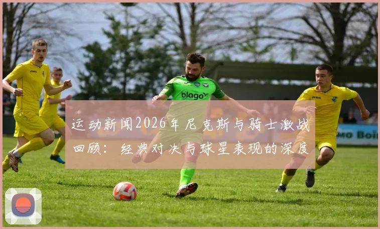 运动新闻2026年尼克斯与骑士激战回顾：经典对决与球星表现的深度分析