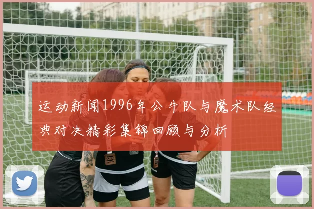 运动新闻1996年公牛队与魔术队经典对决精彩集锦回顾与分析