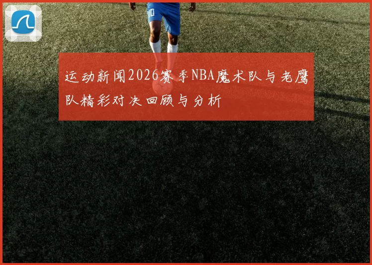 运动新闻2026赛季NBA魔术队与老鹰队精彩对决回顾与分析