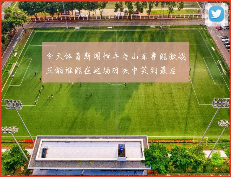 今天体育新闻恒丰与山东鲁能激战正酣谁能在这场对决中笑到最后