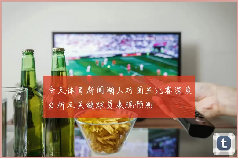 今天体育新闻湖人对国王比赛深度分析及关键球员表现预测