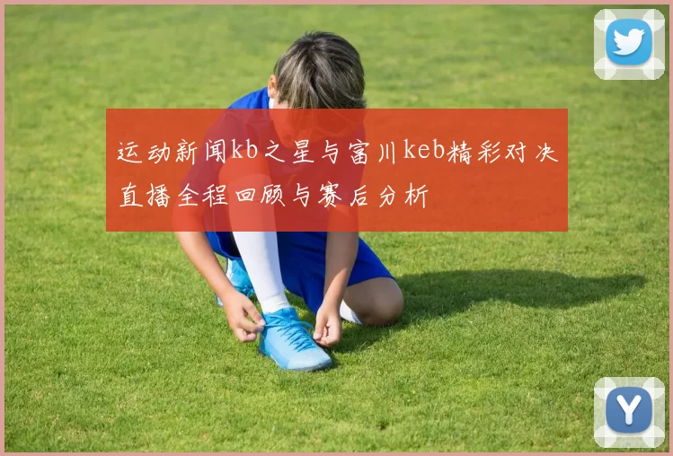 运动新闻kb之星与富川keb精彩对决直播全程回顾与赛后分析
