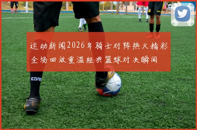 运动新闻2026年骑士对阵热火精彩全场回放重温经典篮球对决瞬间